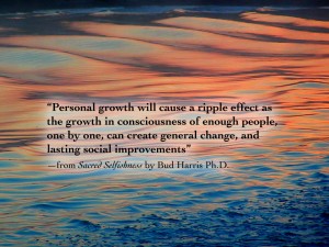 “Personal growth will cause a ripple effect as the growth in consciousness of enough people, one by one, can create general change, and lasting social improvements” —from Sacred Selfishness by Bud Harris Ph.D.