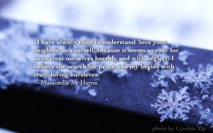 “I have always tried to understand ‘love your neighbor as yourself’ because it seems so easy for us to treat ourselves harshly and with neglect. I believe the search for peace and joy begins with truly loving oursleves.” —Massimilla M. Harris