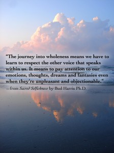 “The journey into wholeness means we have to learn to respect the other voice that speaks within us. It means to pay attention to our emotions, thoughts, dreams and fantasies even when they’re unpleasant and objectionable.” —from Sacred Selfishness by Bud Harris Ph.D.