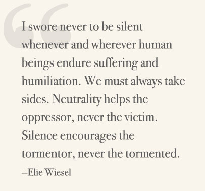 I swore never to be silent whenever and wherever human beings endure suffering and humiliation. We must always take sides. Neutrality helps the oppressor, never the victim. Silence encourages the tormentor, never the tormented. —Elie Wiesel