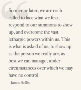 Sooner or later, we are each called to face what we fear, respond to our summons to show up, and overcome the vast lethargic powers within us. This is what is asked of us, to show up as the person we really are, as best we can manage, under circumstances over which we may have no control. —James Hollis