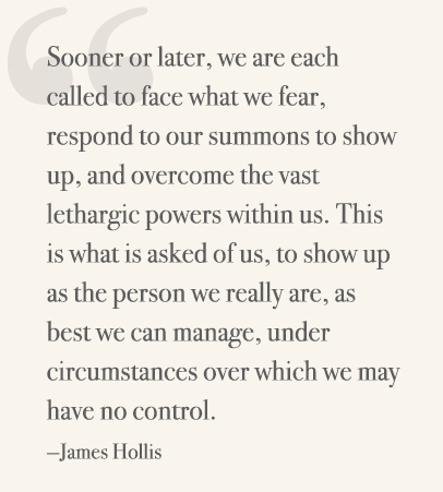 Sooner or later, we are each called to face what we fear, respond to our summons to show up, and overcome the vast lethargic powers within us. This is what is asked of us, to show up as the person we really are, as best we can manage, under circumstances over which we may have no control. —James Hollis