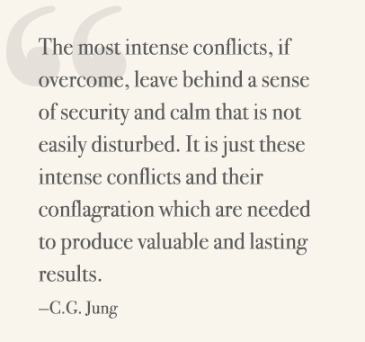 The most intense conflicts, if overcome, leave behind a sense of security and calm that is not easily disturbed. It is just these intense conflicts and their conflagration which are needed to produce valuable and lasting results. —C.G. Jung
