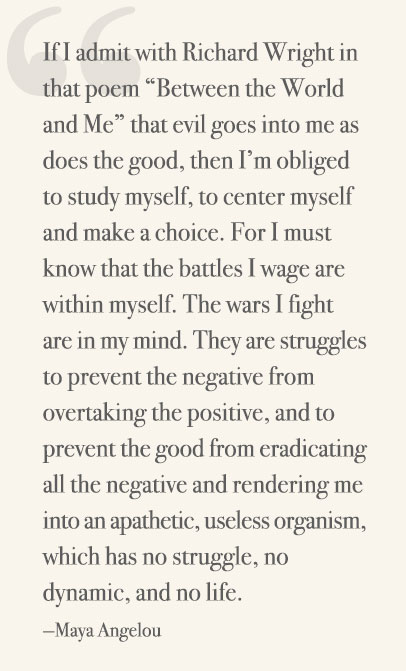 If I admit with Richard Wright in that poem “Between the World and Me” that evil goes into me as does the good, then I’m obliged to study myself, to center myself and make a choice. For I must know that the battles I wage are within myself. The wars I fight are in my mind. They are struggles to prevent the negative from overtaking the positive, and to prevent the good from eradicating all the negative and rendering me into an apathetic, useless organism, which has no struggle, no dynamic, and no life. —Maya Angelou