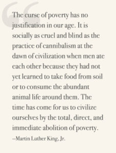 The curse of poverty has no justification in our age. It is socially as cruel and blind as the practice of cannibalism at the dawn of civilization when men ate each other because they had not yet learned to take food from soil or to consume the abundant animal life around them. The time has come for us to civilize ourselves by the total, direct, and immediate abolition of poverty. —Martin Luther King, Jr.