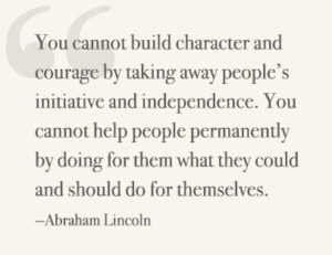 You cannot build character and courage by taking away people’s initiative and independence. You cannot help people permanently by doing for them what they could and should do for themselves. —Abraham Lincoln
