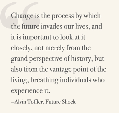 Change is the process by which the future invades our lives, and it is important to look at it closely, not merely from the grand perspective of history, but also from the vantage point of the living, breathing individuals who experience it. —Alvin Toffler, Future Shock