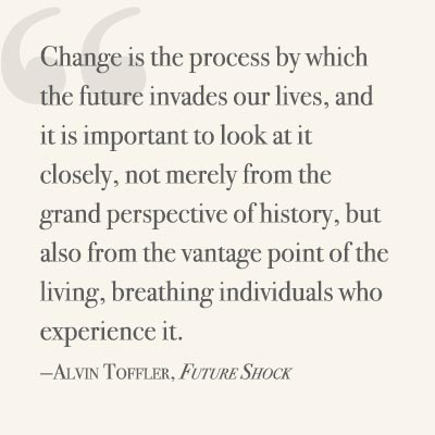  Change is the process by which the future invades our lives, and it is important to look at it closely, not merely from the grand perspective of history, but also from the vantage point of the living, breathing individuals who experience it. ~ Alvin Toffler, Future Shock