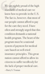 We are rightly proud of the high standards of medical care we know how to provide in the U.S. The fact is, however, that most of our people cannot afford to pay for the care they need. I have often and strongly urged that this condition demands a national health program. The heart of the program must be a national system of payment for medical care based on well-tried insurance principles. This great nation cannot afford to allow its citizens to suffer needlessly for the lack of proper medical care. —Harry S. Truman