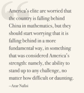 America’s elite are worried that the country is falling behind China in mathematics, but they should start worrying that it is falling behind in a more fundamental way, in something that was considered America’s strength: namely, the ability to stand up to any challenge, no matter how difficult or daunting. —Azar Nafisi