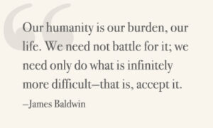 Our humanity is our burden, our life. We need not battle for it; we need only do what is infinitely more difficult—that is, accept it. —James Baldwin