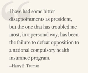 I have had some bitter disappointments as president, but the one that has troubled me most, in a personal way, has been the failure to defeat opposition to a national compulsory health insurance program. —Harry S Truman