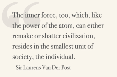 The inner force, too, which, like the power of the atom, can either remake or shatter civilization, resides in the smallest unit of society, the individual. —Sir Laurens Van Der Post 